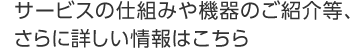 サービスの仕組みや機器のご紹介等、さらに詳しい情報はこちら